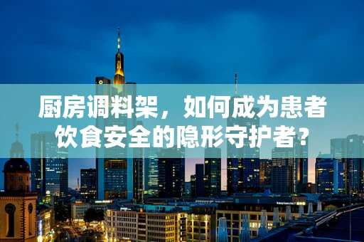 厨房调料架，如何成为患者饮食安全的隐形守护者？