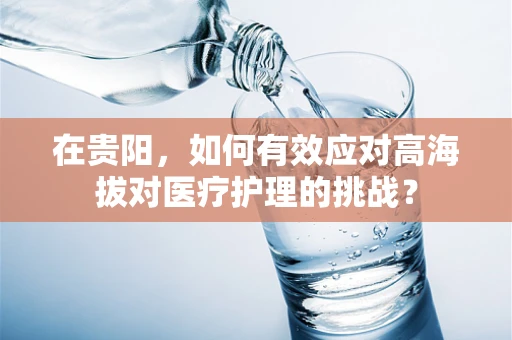 在贵阳，如何有效应对高海拔对医疗护理的挑战？