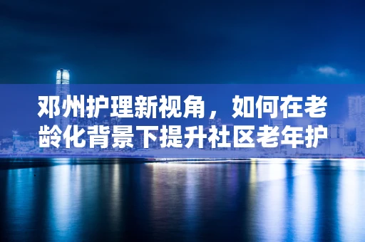 邓州护理新视角，如何在老龄化背景下提升社区老年护理服务？