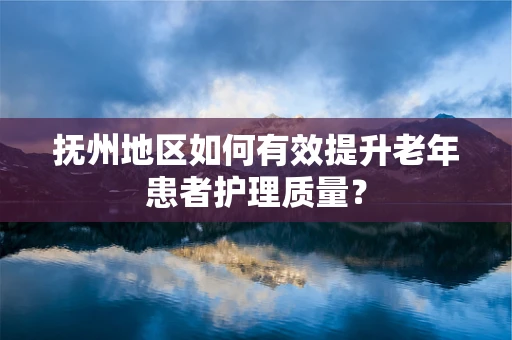 抚州地区如何有效提升老年患者护理质量？