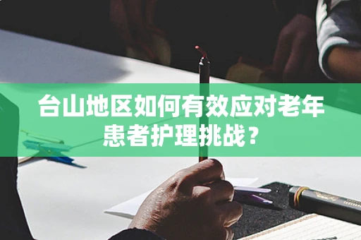 台山地区如何有效应对老年患者护理挑战？