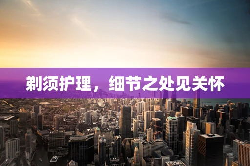 剃须护理，细节之处见关怀
