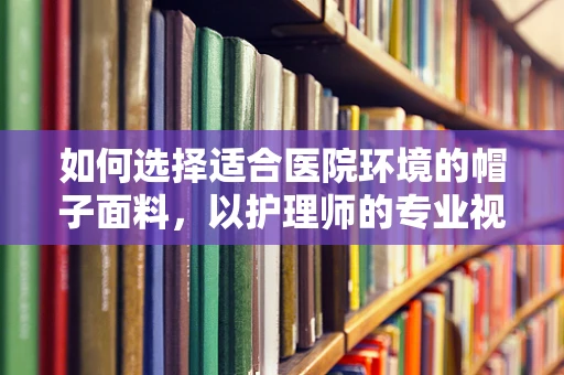如何选择适合医院环境的帽子面料，以护理师的专业视角