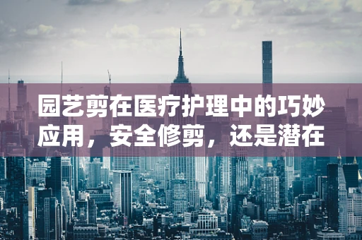 园艺剪在医疗护理中的巧妙应用，安全修剪，还是潜在风险？