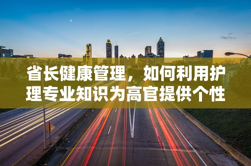 省长健康管理，如何利用护理专业知识为高官提供个性化服务？