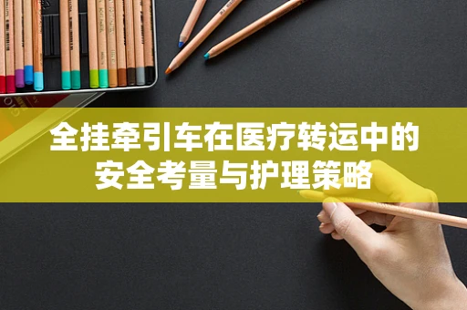 全挂牵引车在医疗转运中的安全考量与护理策略