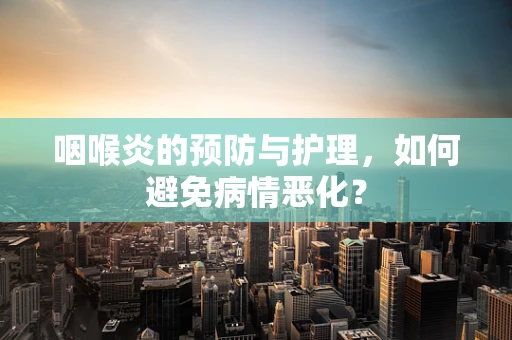 咽喉炎的预防与护理，如何避免病情恶化？