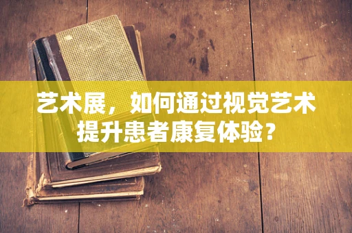 艺术展，如何通过视觉艺术提升患者康复体验？