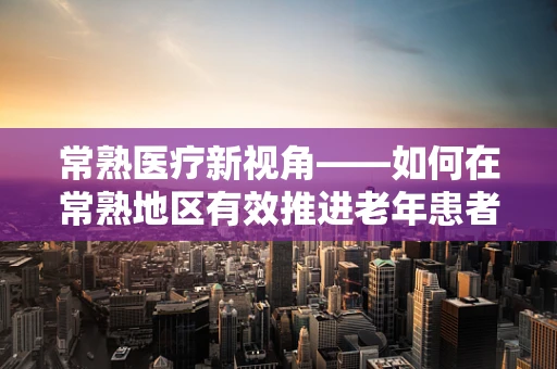 常熟医疗新视角——如何在常熟地区有效推进老年患者护理的智慧化转型？