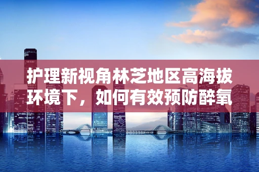 护理新视角林芝地区高海拔环境下，如何有效预防醉氧现象对患者的护理挑战？
