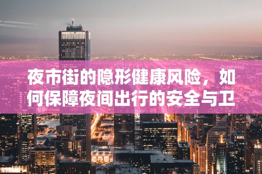 夜市街的隐形健康风险，如何保障夜间出行的安全与卫生？