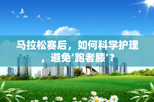 马拉松赛后，如何科学护理，避免‘跑者膝’？