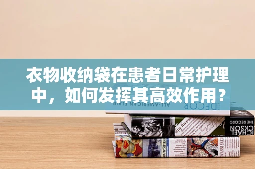 衣物收纳袋在患者日常护理中，如何发挥其高效作用？