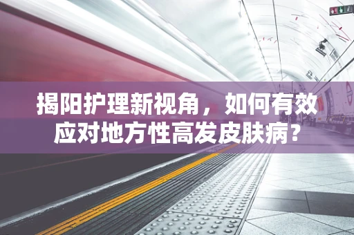 揭阳护理新视角，如何有效应对地方性高发皮肤病？