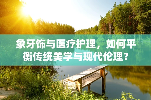 象牙饰与医疗护理，如何平衡传统美学与现代伦理？