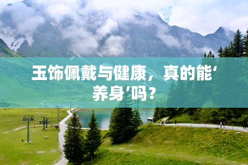 玉饰佩戴与健康，真的能‘养身’吗？