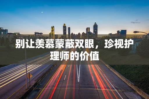 别让羡慕蒙蔽双眼，珍视护理师的价值