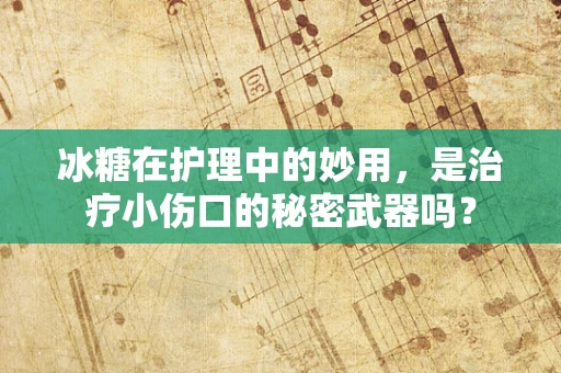 冰糖在护理中的妙用，是治疗小伤口的秘密武器吗？