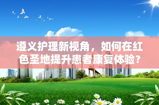 遵义护理新视角，如何在红色圣地提升患者康复体验？