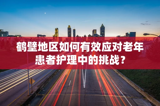 鹤壁地区如何有效应对老年患者护理中的挑战？
