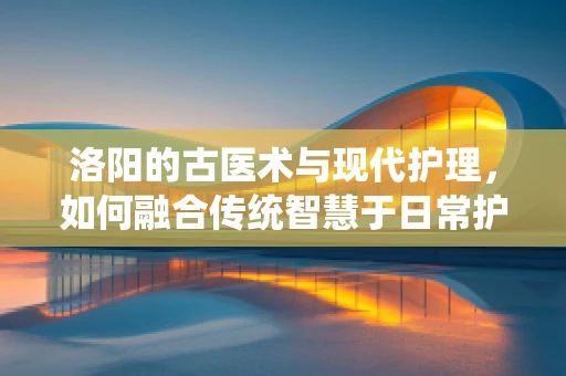 洛阳的古医术与现代护理，如何融合传统智慧于日常护理中？