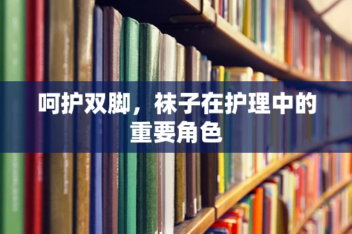 呵护双脚，袜子在护理中的重要角色