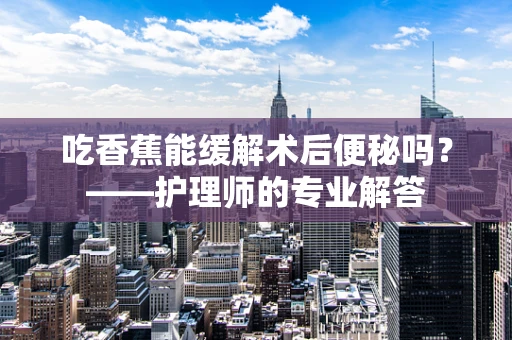 吃香蕉能缓解术后便秘吗？——护理师的专业解答