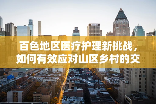百色地区医疗护理新挑战，如何有效应对山区乡村的交通不便与医疗资源不均？