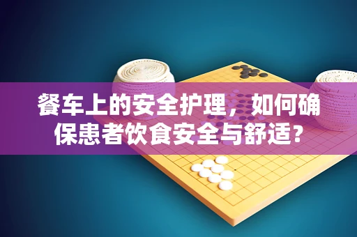 餐车上的安全护理，如何确保患者饮食安全与舒适？