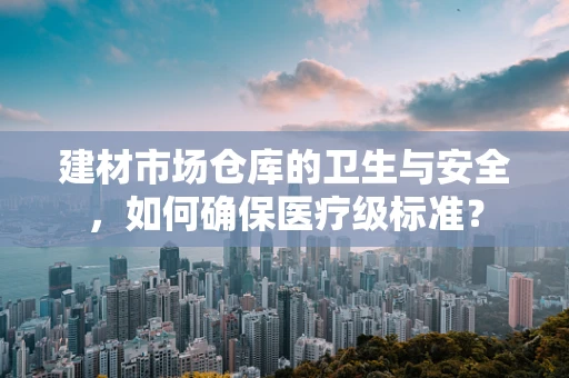 建材市场仓库的卫生与安全，如何确保医疗级标准？