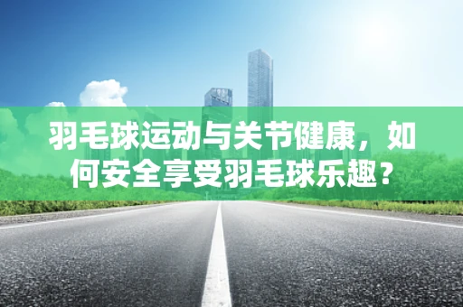 羽毛球运动与关节健康，如何安全享受羽毛球乐趣？