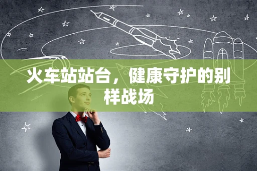 火车站站台，健康守护的别样战场