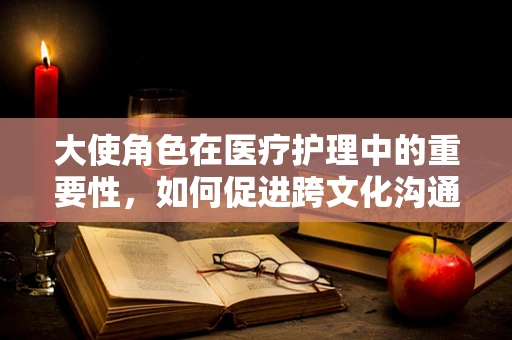 大使角色在医疗护理中的重要性，如何促进跨文化沟通与患者关怀？