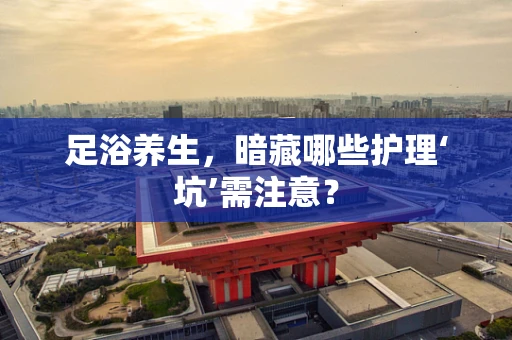 足浴养生，暗藏哪些护理‘坑’需注意？
