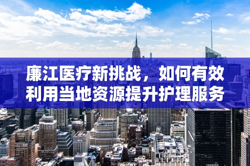 廉江医疗新挑战，如何有效利用当地资源提升护理服务质量？