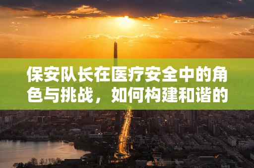 保安队长在医疗安全中的角色与挑战，如何构建和谐的医患环境？