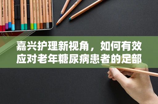 嘉兴护理新视角，如何有效应对老年糖尿病患者的足部护理挑战？