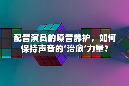 配音演员的嗓音养护，如何保持声音的‘治愈’力量？