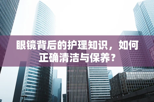 眼镜背后的护理知识，如何正确清洁与保养？