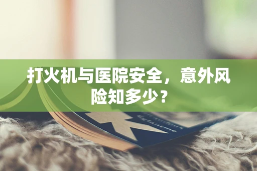 打火机与医院安全，意外风险知多少？