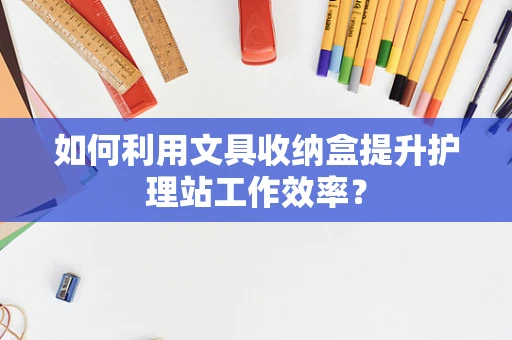 如何利用文具收纳盒提升护理站工作效率？