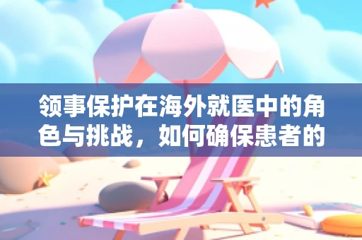 领事保护在海外就医中的角色与挑战，如何确保患者的安全与福祉？