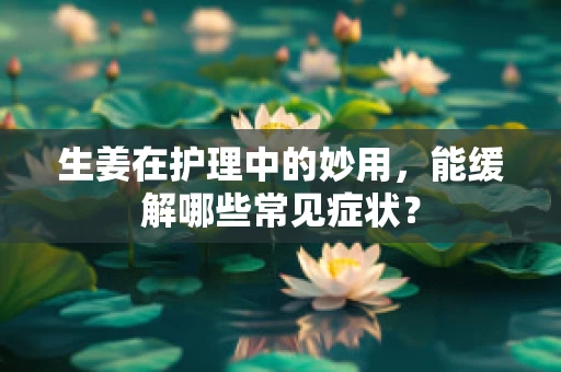 生姜在护理中的妙用，能缓解哪些常见症状？