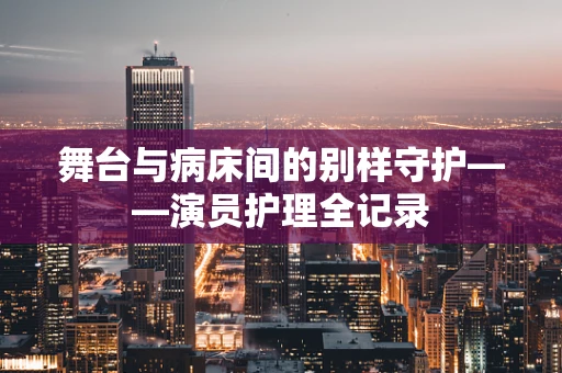 舞台与病床间的别样守护——演员护理全记录