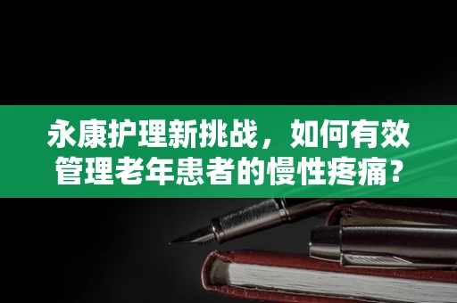 永康护理新挑战，如何有效管理老年患者的慢性疼痛？