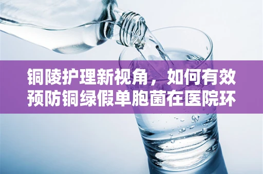 铜陵护理新视角，如何有效预防铜绿假单胞菌在医院环境中的传播？