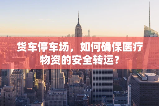 货车停车场，如何确保医疗物资的安全转运？