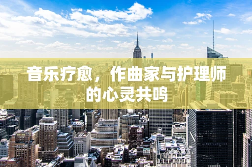 音乐疗愈，作曲家与护理师的心灵共鸣