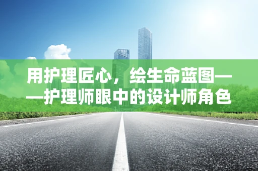 用护理匠心，绘生命蓝图——护理师眼中的设计师角色