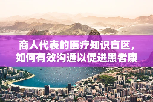 商人代表的医疗知识盲区，如何有效沟通以促进患者康复？